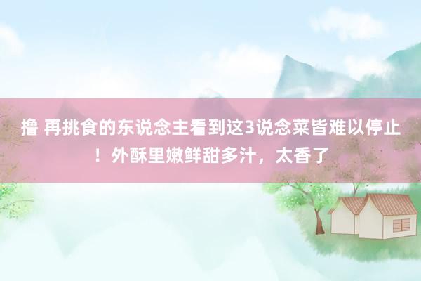 撸 再挑食的东说念主看到这3说念菜皆难以停止！外酥里嫩鲜甜多汁，太香了