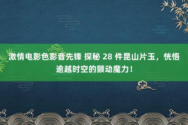 激情电影色影音先锋 探秘 28 件昆山片玉，恍悟逾越时空的颤动魔力！