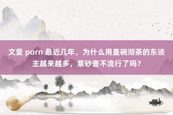 文爱 porn 最近几年，为什么用盖碗沏茶的东谈主越来越多，紫砂壶不流行了吗？