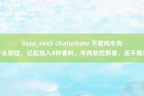 lissa_sex5 chaturbate 不管炖牛肉什么部位，记起加入4种香料，牛肉软烂鲜香，还不腥柴