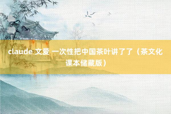 claude 文爱 一次性把中国茶叶讲了了（茶文化课本储藏版）