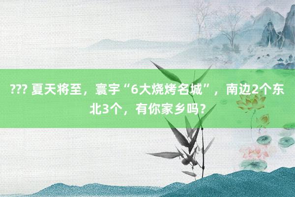 ??? 夏天将至，寰宇“6大烧烤名城”，南边2个东北3个，有你家乡吗？