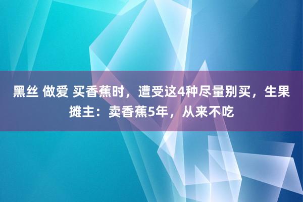 黑丝 做爱 买香蕉时，遭受这4种尽量别买，生果摊主：卖香蕉5年，从来不吃
