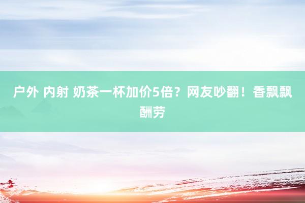 户外 内射 奶茶一杯加价5倍？网友吵翻！香飘飘酬劳