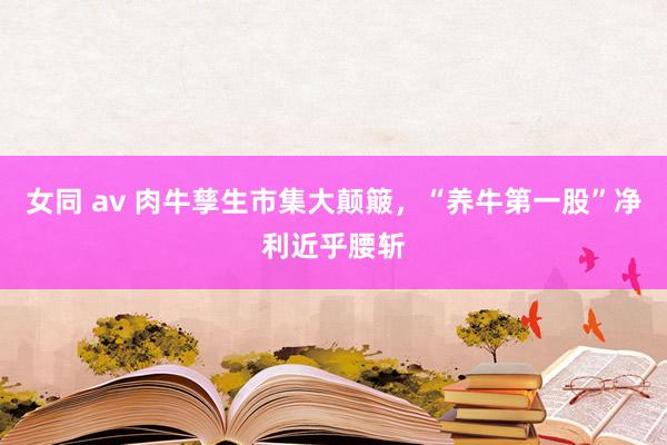 女同 av 肉牛孳生市集大颠簸，“养牛第一股”净利近乎腰斩