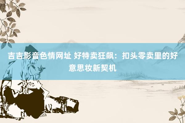 吉吉影音色情网址 好特卖狂飙：扣头零卖里的好意思妆新契机