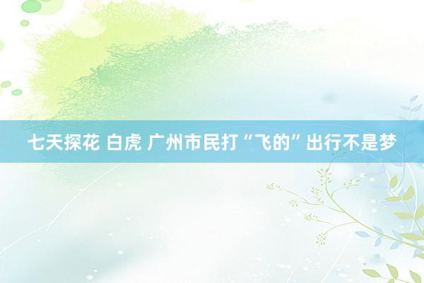 七天探花 白虎 广州市民打“飞的”出行不是梦