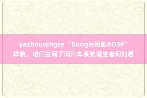 yazhouqingse “Google闭源AOSP”样貌，咱们去问了问汽车系统诞生者何如看
