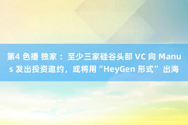 第4 色播 独家 ：至少三家硅谷头部 VC 向 Manus 发出投资邀约，或将用“HeyGen 形式” 出海